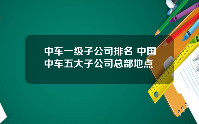 中车一级子公司排名 中国中车五大子公司总部地点